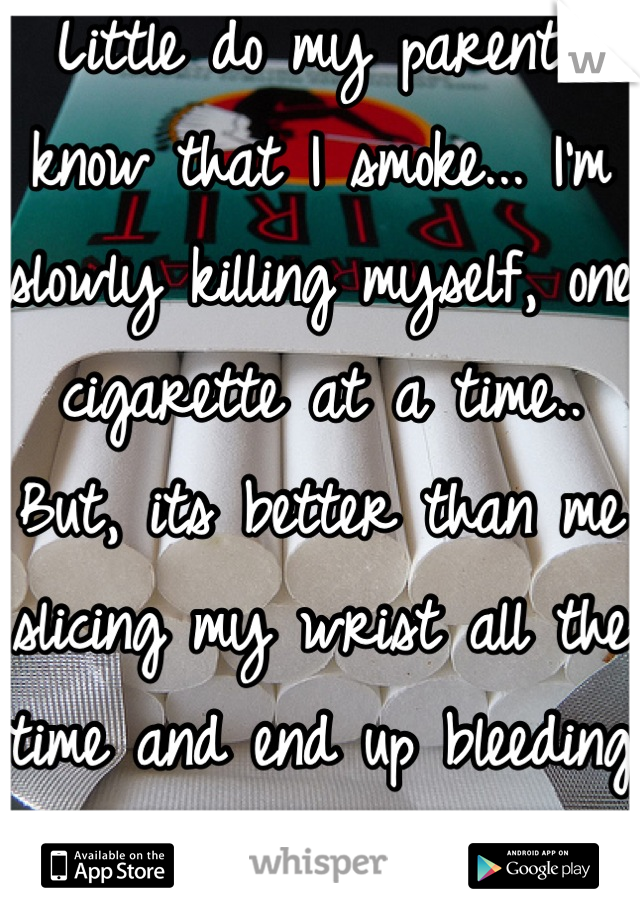 Little do my parents know that I smoke... I'm slowly killing myself, one cigarette at a time.. But, its better than me slicing my wrist all the time and end up bleeding to death. 