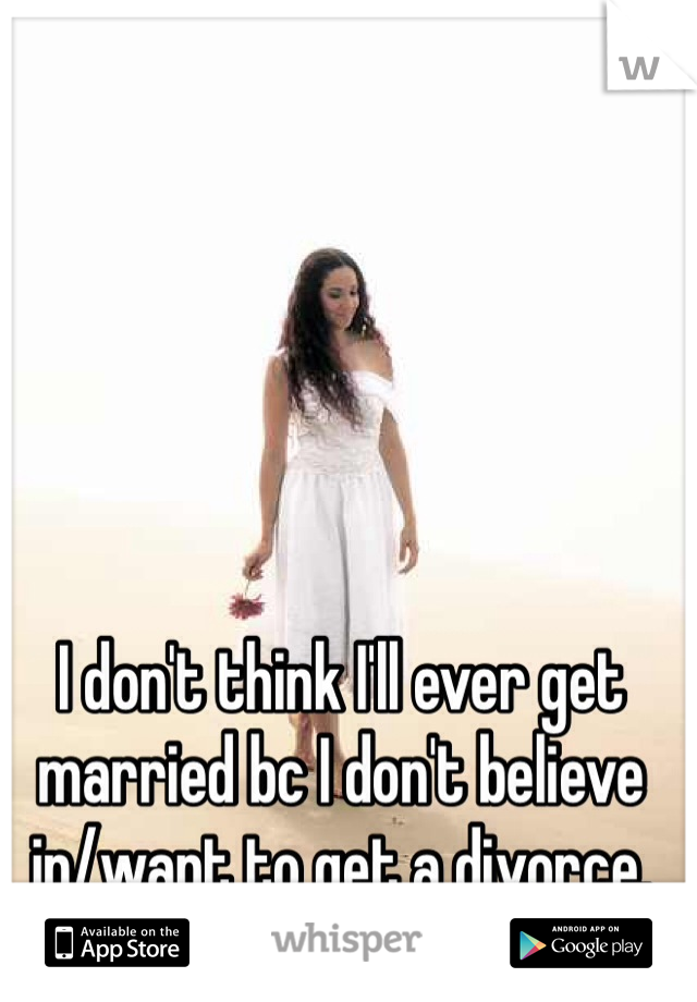 I don't think I'll ever get married bc I don't believe in/want to get a divorce. 