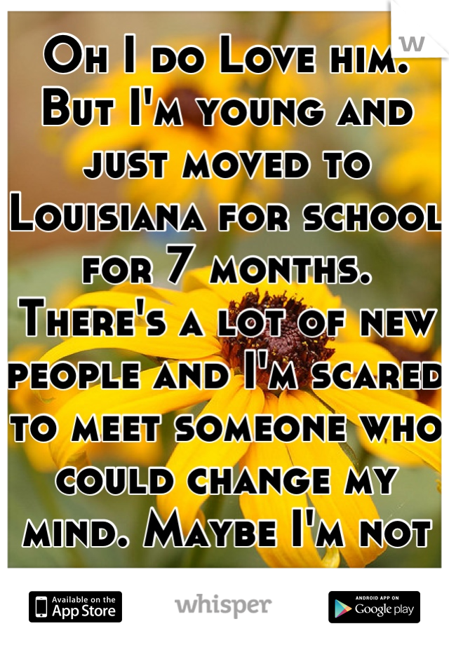 Oh I do Love him. But I'm young and just moved to Louisiana for school for 7 months. There's a lot of new people and I'm scared to meet someone who could change my mind. Maybe I'm not strong enough 