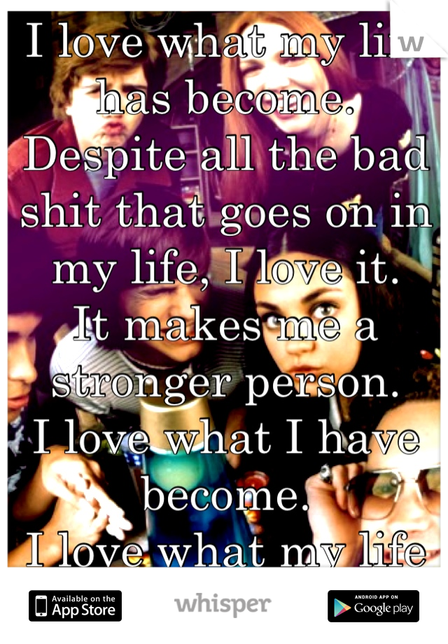 I love what my life has become.
Despite all the bad shit that goes on in my life, I love it. 
It makes me a stronger person.
I love what I have become.
I love what my life has become.