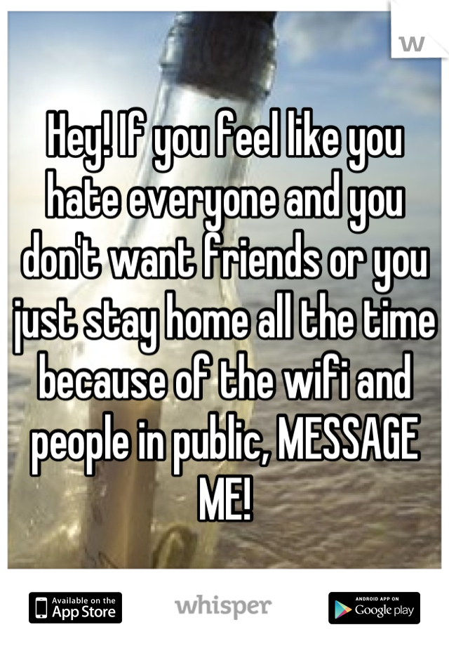 Hey! If you feel like you hate everyone and you don't want friends or you just stay home all the time because of the wifi and people in public, MESSAGE ME!