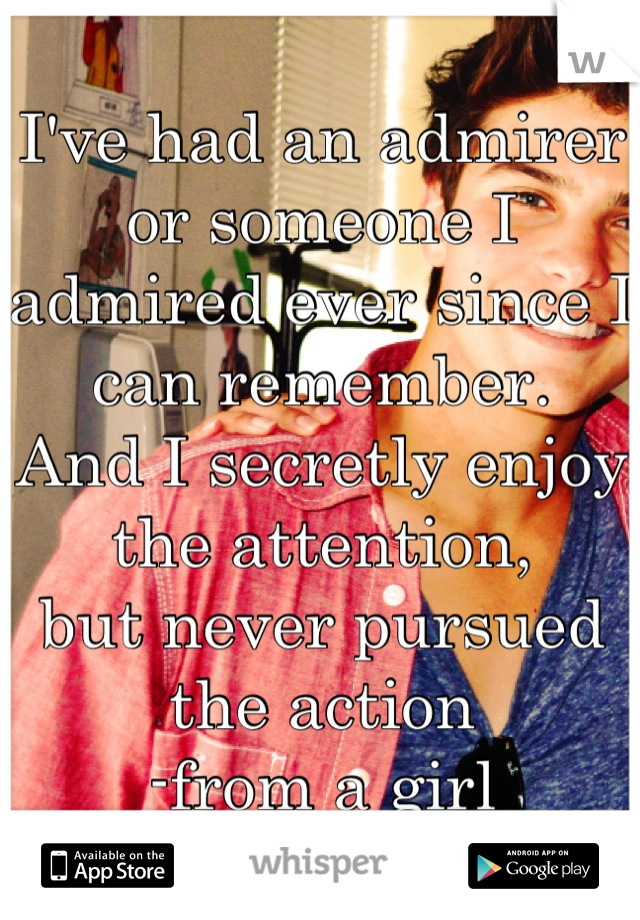 I've had an admirer or someone I admired ever since I can remember. 
And I secretly enjoy the attention,
but never pursued the action
-from a girl