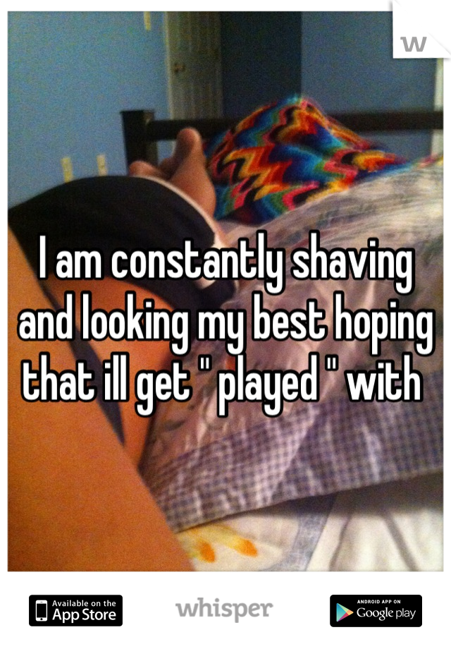 I am constantly shaving and looking my best hoping that ill get " played " with 