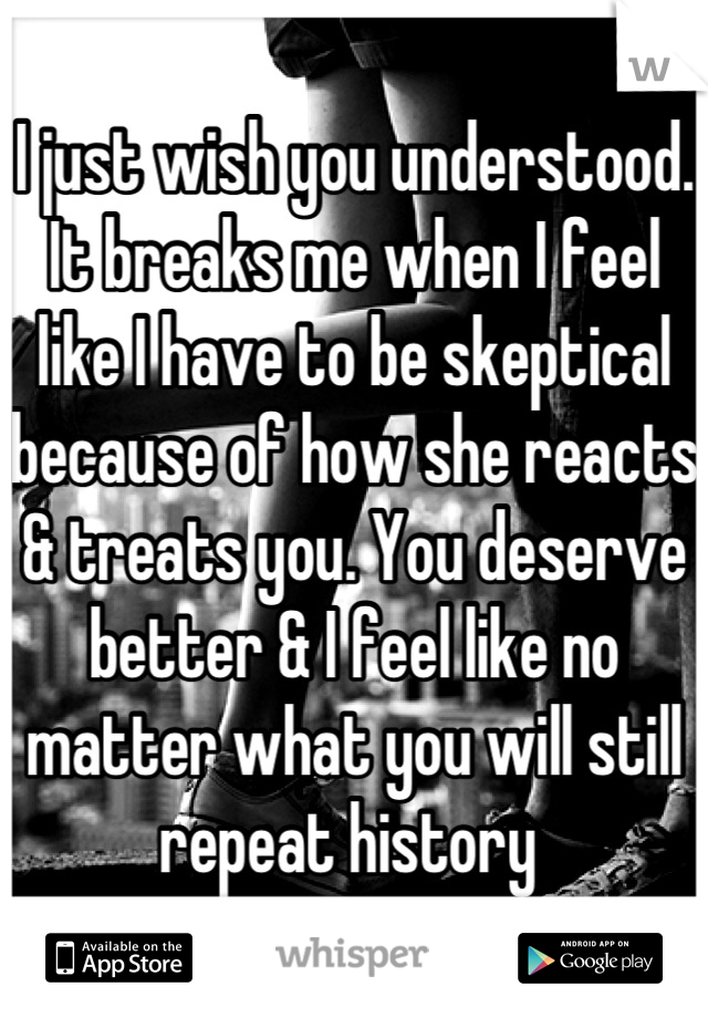 I just wish you understood. It breaks me when I feel like I have to be skeptical
because of how she reacts & treats you. You deserve better & I feel like no matter what you will still repeat history 