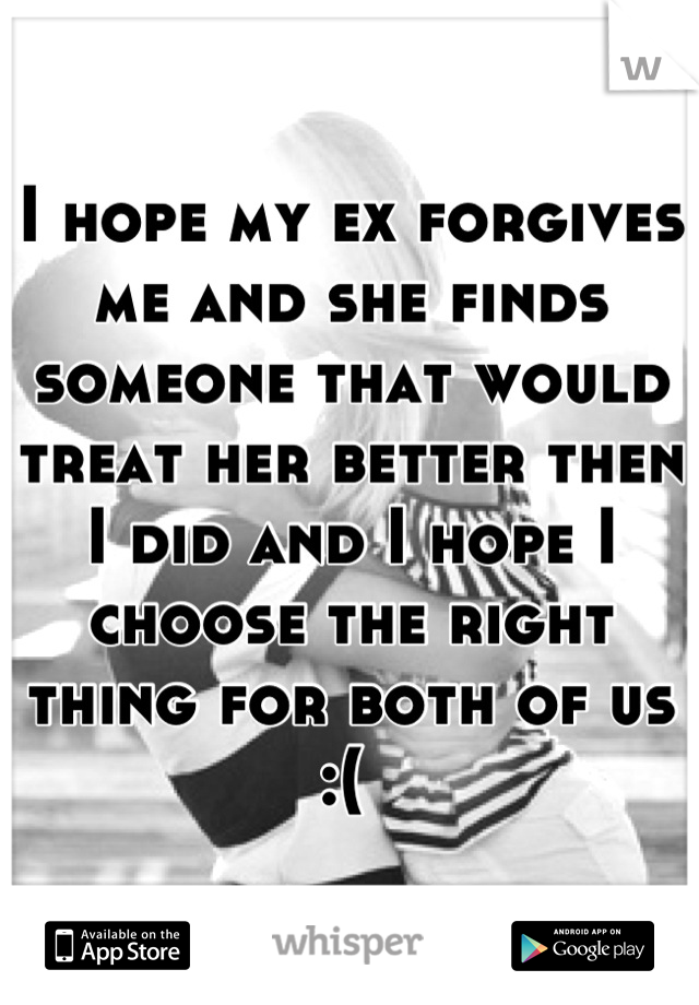 I hope my ex forgives me and she finds someone that would treat her better then I did and I hope I choose the right thing for both of us :( 