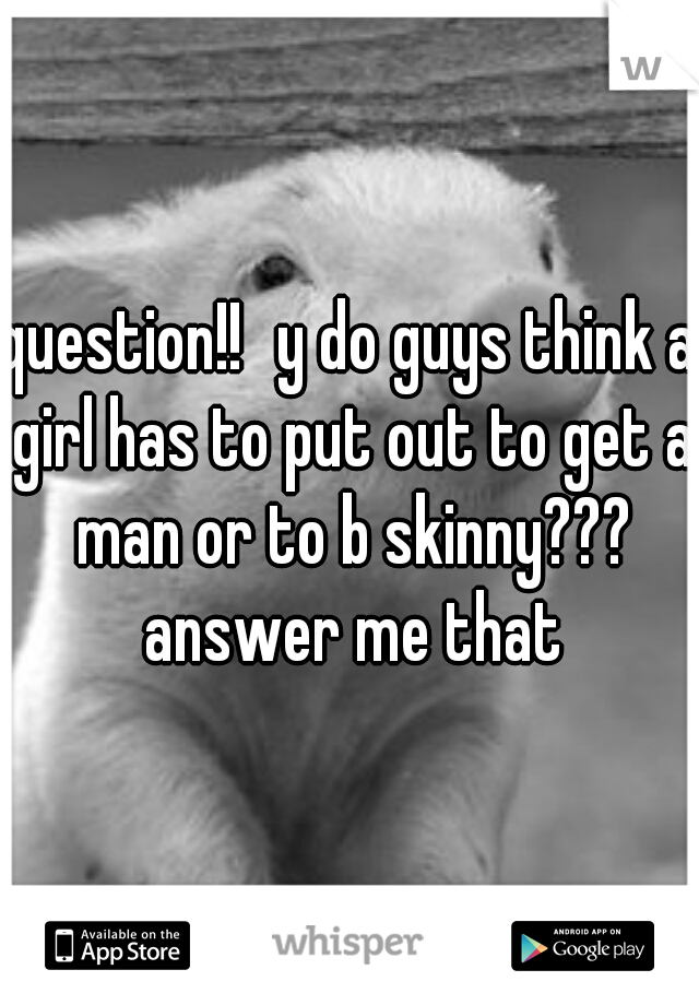 question!!
y do guys think a girl has to put out to get a man or to b skinny??? answer me that