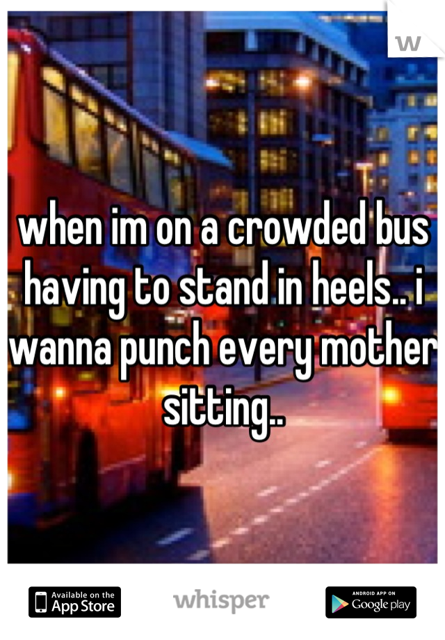 when im on a crowded bus having to stand in heels.. i wanna punch every mother sitting..