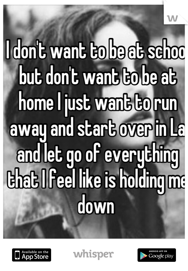 I don't want to be at school but don't want to be at home I just want to run away and start over in La and let go of everything that I feel like is holding me down 