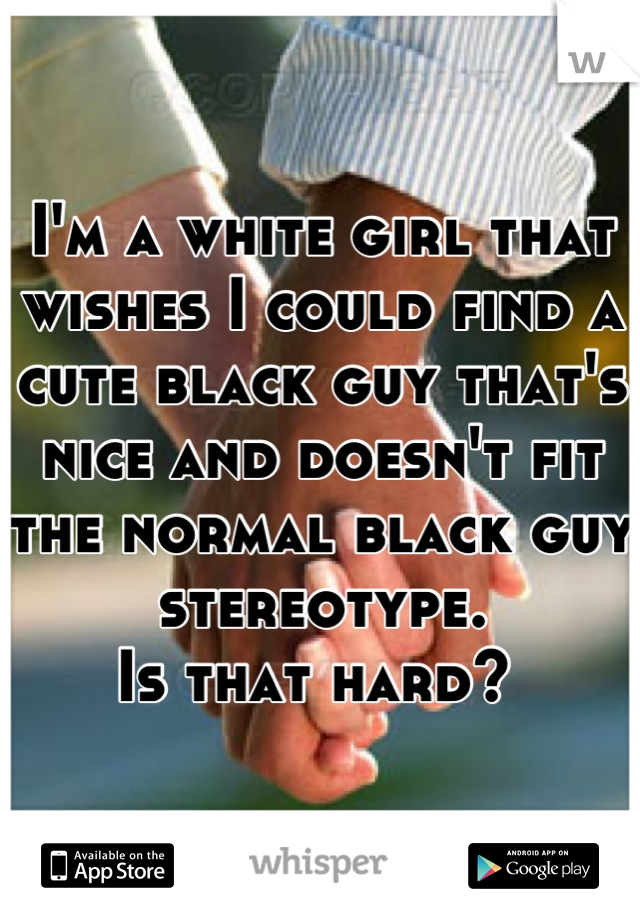 I'm a white girl that wishes I could find a cute black guy that's nice and doesn't fit the normal black guy stereotype. 
Is that hard? 