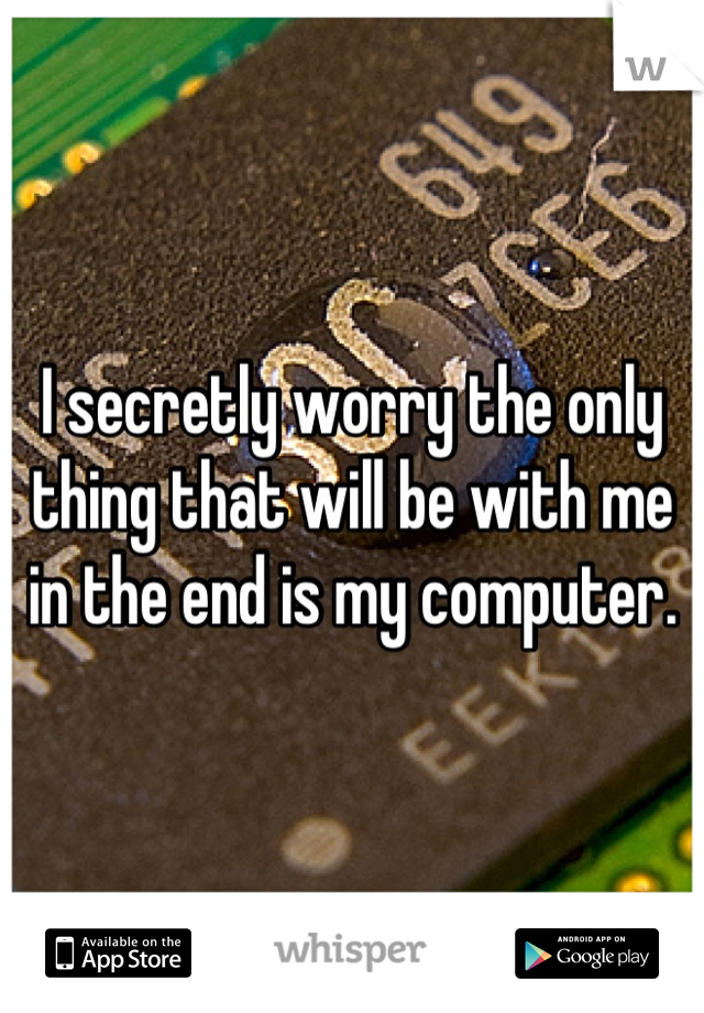 I secretly worry the only thing that will be with me in the end is my computer.