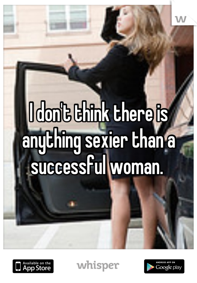 I don't think there is anything sexier than a successful woman. 