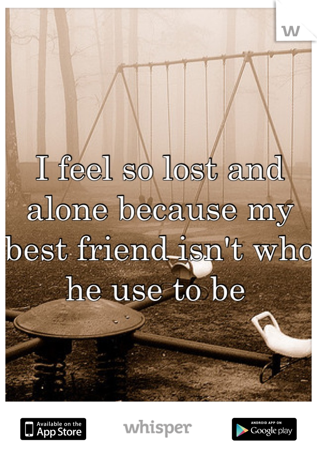 I feel so lost and alone because my best friend isn't who he use to be 