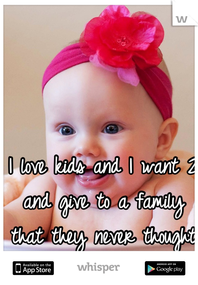 I love kids and I want 2 and give to a family that they never thought they would have :) 