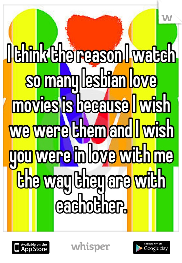 I think the reason I watch so many lesbian love movies is because I wish we were them and I wish you were in love with me the way they are with eachother.