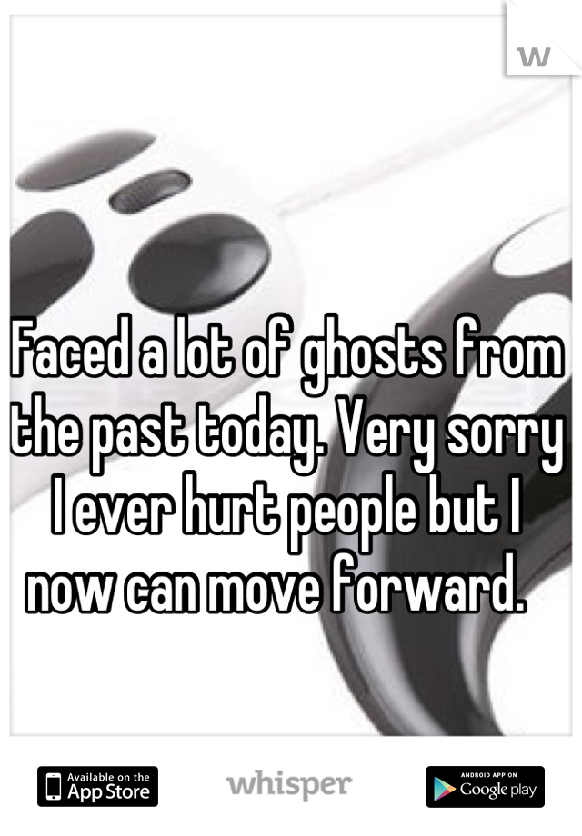 Faced a lot of ghosts from the past today. Very sorry I ever hurt people but I now can move forward.  