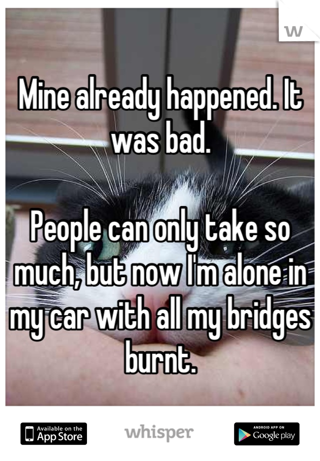 Mine already happened. It was bad.

People can only take so much, but now I'm alone in my car with all my bridges burnt.