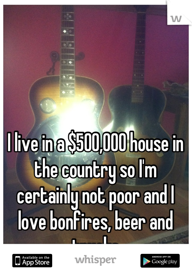 I live in a $500,000 house in the country so I'm certainly not poor and I love bonfires, beer and trucks