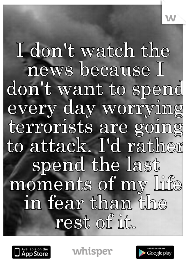 I don't watch the news because I don't want to spend every day worrying terrorists are going to attack. I'd rather spend the last moments of my life in fear than the rest of it.