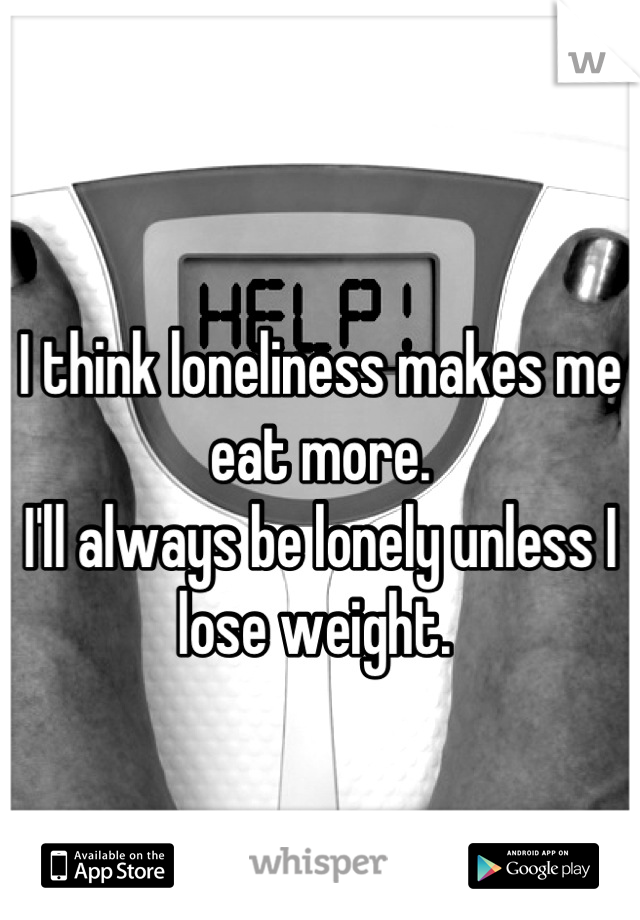 
I think loneliness makes me eat more.
I'll always be lonely unless I lose weight. 