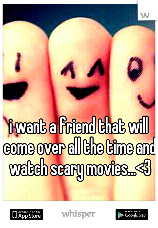 i want a friend that will come over all the time and watch scary movies...<3