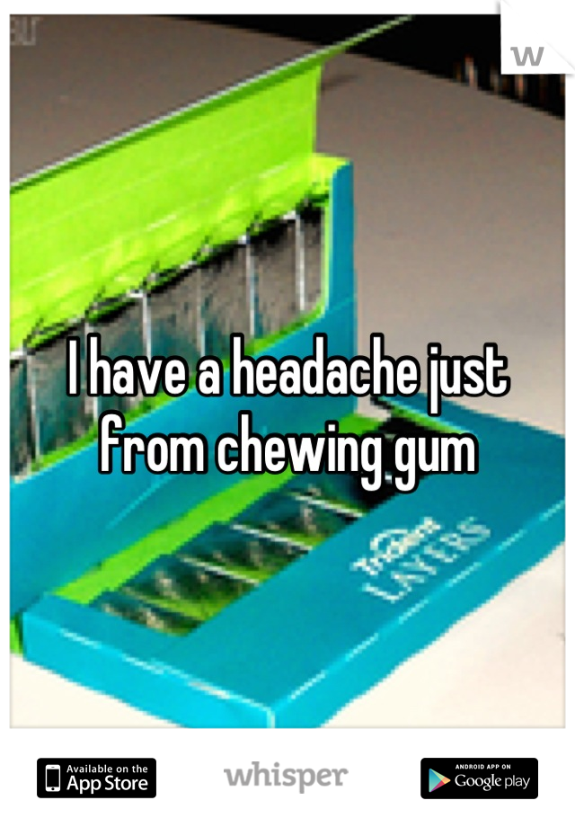 I have a headache just from chewing gum