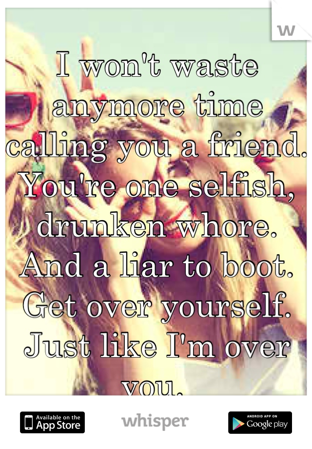 I won't waste anymore time calling you a friend. You're one selfish, drunken whore.  And a liar to boot. Get over yourself. Just like I'm over you. 