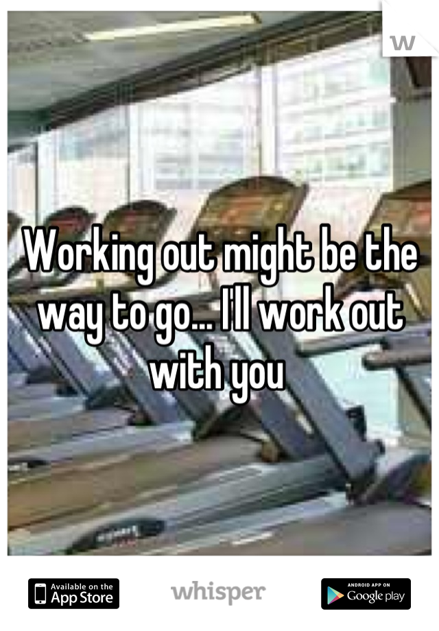 Working out might be the way to go... I'll work out with you 