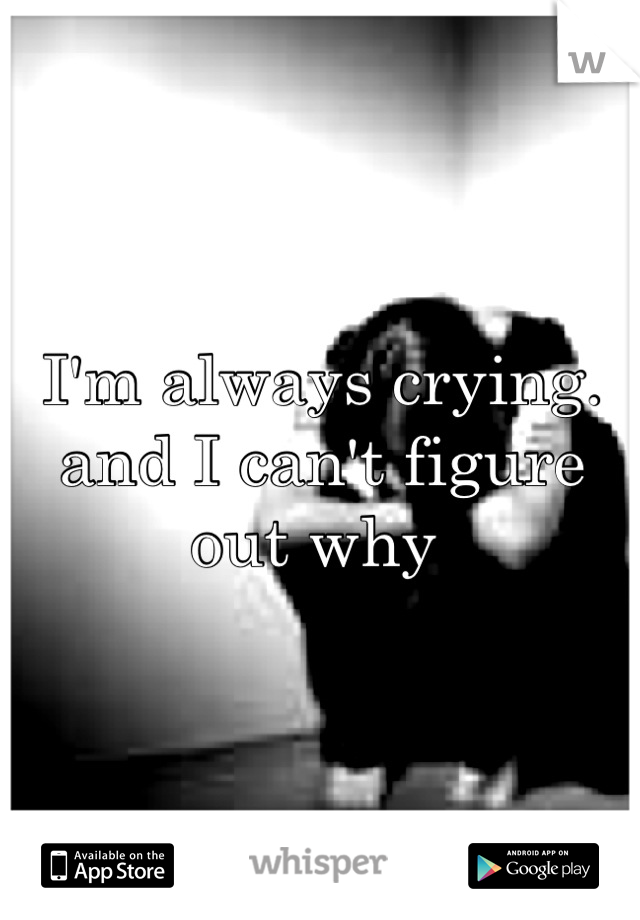 I'm always crying. and I can't figure out why 