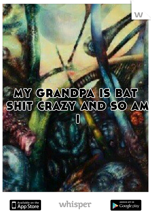 my grandpa is bat shit crazy and so am i