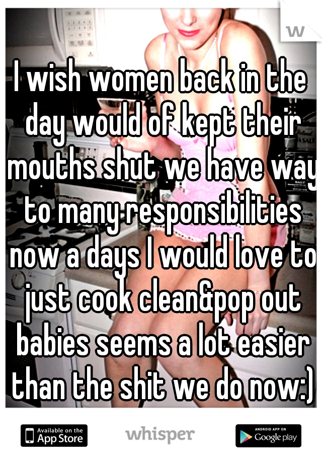 I wish women back in the day would of kept their mouths shut we have way to many responsibilities now a days I would love to just cook clean&pop out babies seems a lot easier than the shit we do now:)