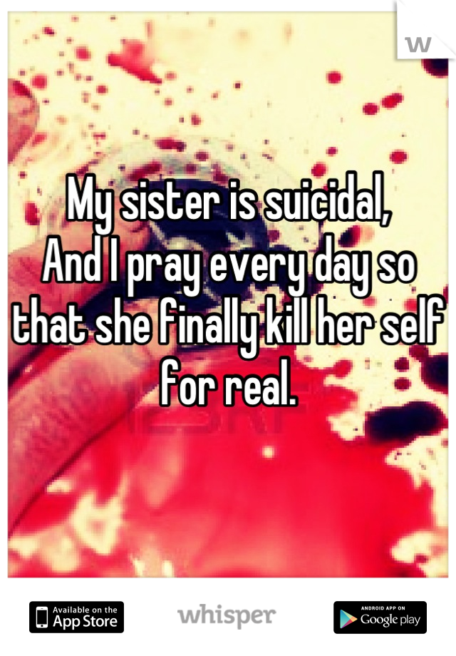 My sister is suicidal, 
And I pray every day so that she finally kill her self for real.

