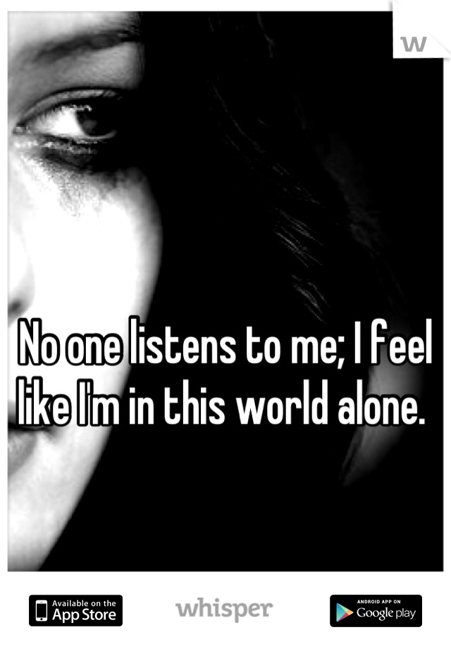 No one listens to me; I feel like I'm in this world alone. 