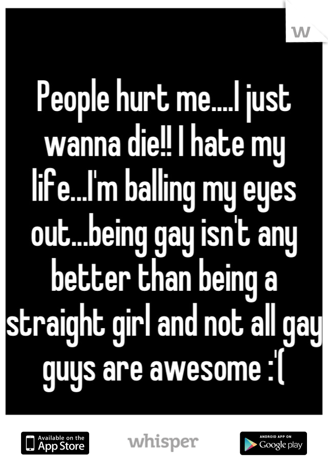 People hurt me....I just wanna die!! I hate my life...I'm balling my eyes out...being gay isn't any better than being a straight girl and not all gay guys are awesome :'(