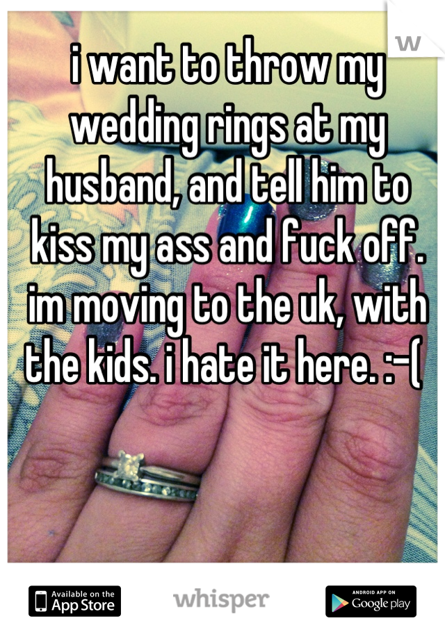 i want to throw my wedding rings at my 
husband, and tell him to kiss my ass and fuck off. im moving to the uk, with the kids. i hate it here. :-( 