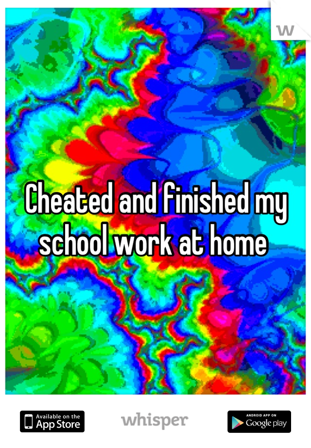 Cheated and finished my school work at home 