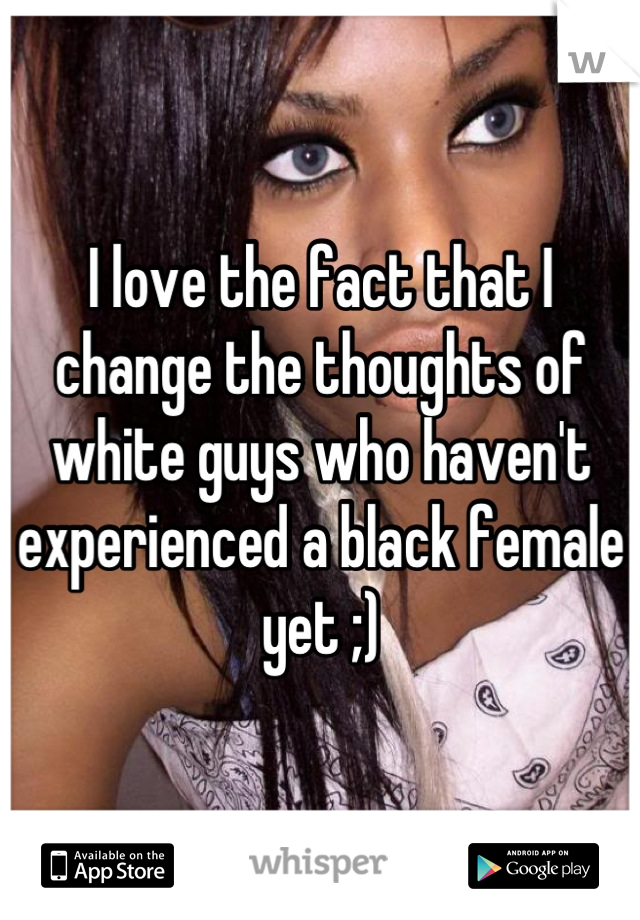 I love the fact that I change the thoughts of white guys who haven't experienced a black female yet ;)