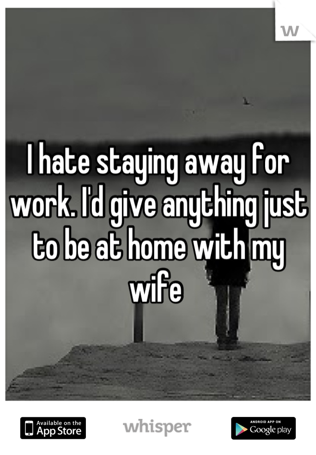 I hate staying away for work. I'd give anything just to be at home with my wife 