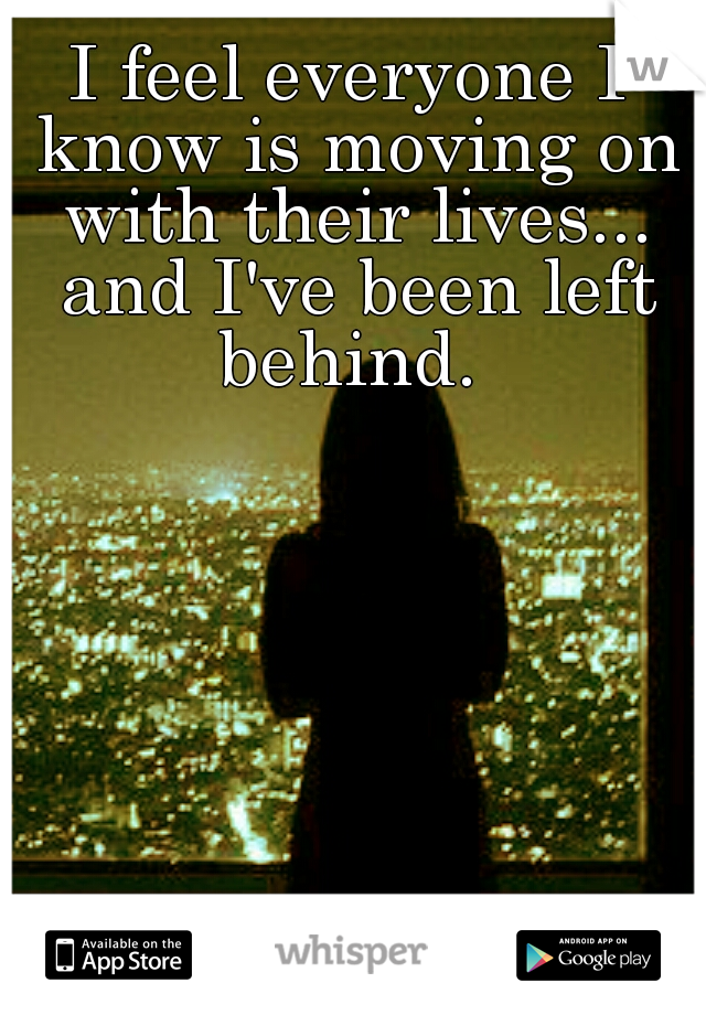 I feel everyone I know is moving on with their lives... and I've been left behind. 