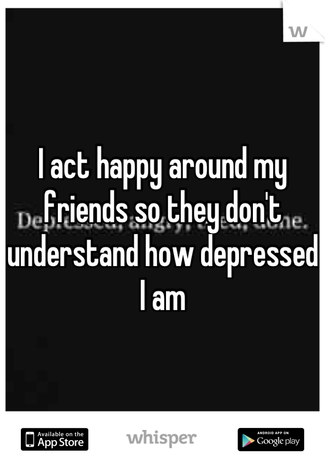 I act happy around my friends so they don't understand how depressed I am