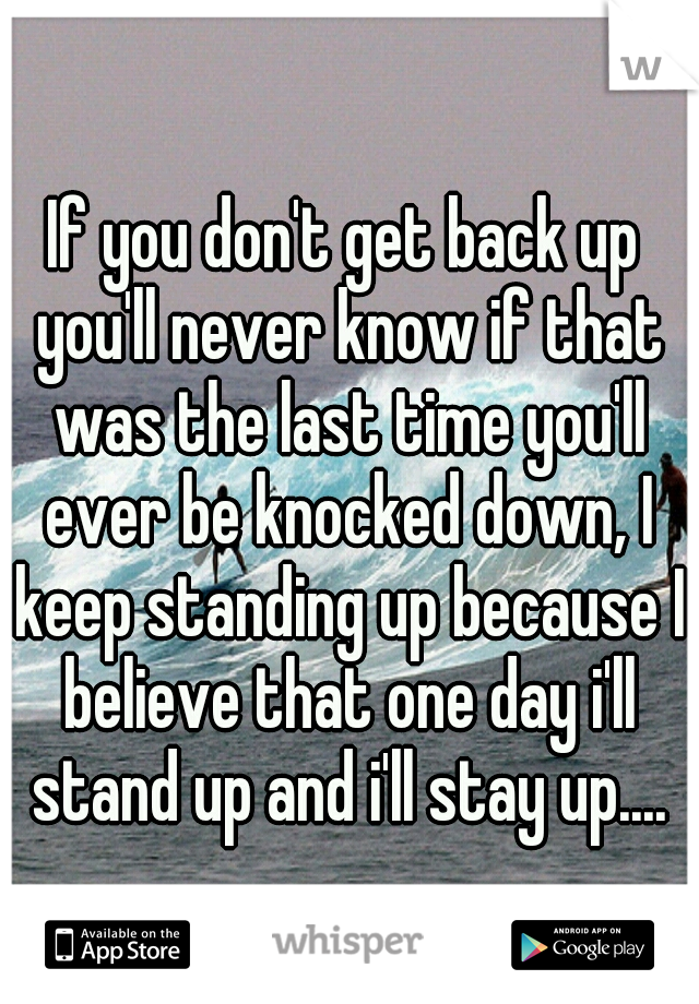 If you don't get back up you'll never know if that was the last time you'll ever be knocked down, I keep standing up because I believe that one day i'll stand up and i'll stay up....