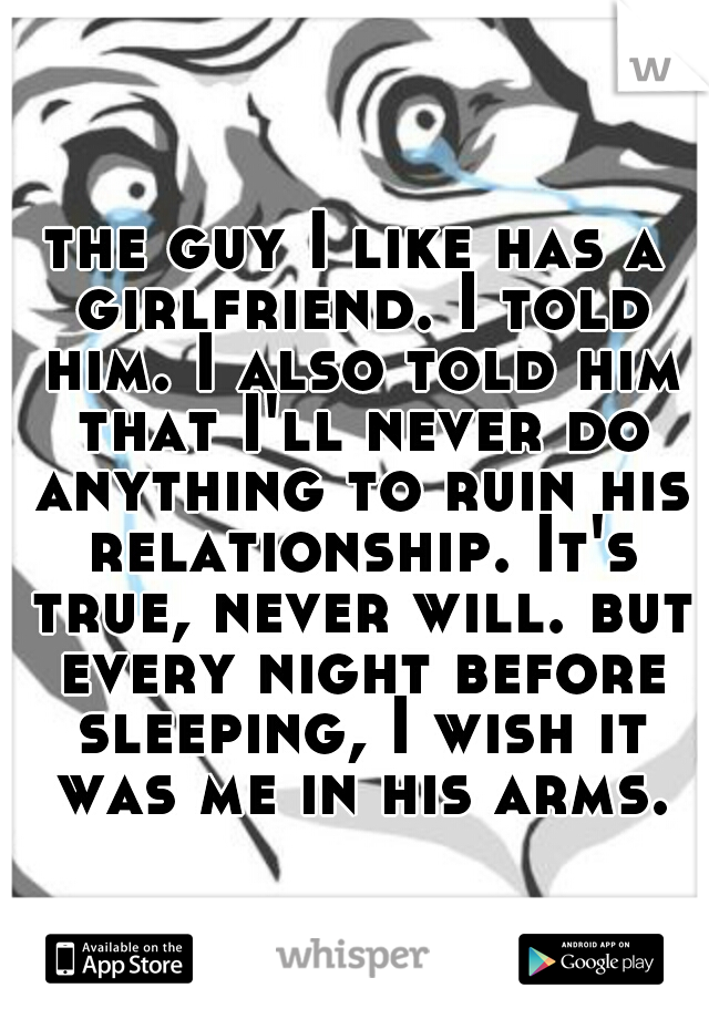 the guy I like has a girlfriend. I told him. I also told him that I'll never do anything to ruin his relationship. It's true, never will. but every night before sleeping, I wish it was me in his arms.