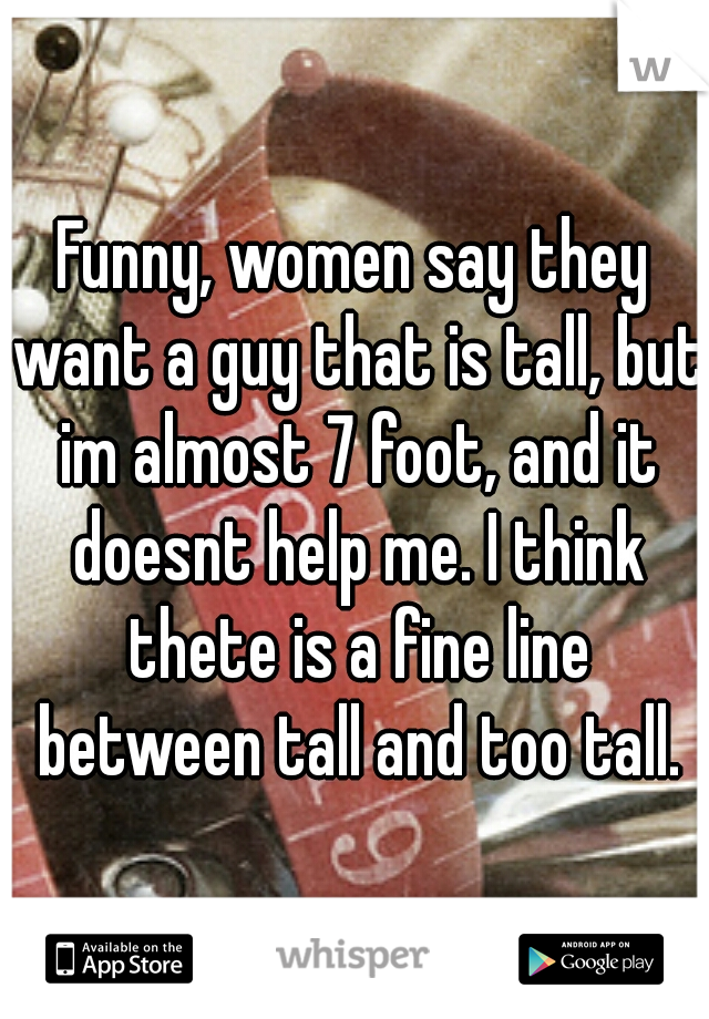 Funny, women say they want a guy that is tall, but im almost 7 foot, and it doesnt help me. I think thete is a fine line between tall and too tall.