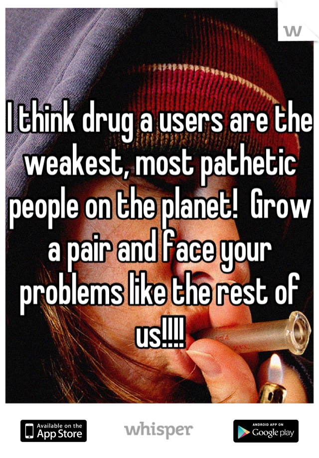 I think drug a users are the weakest, most pathetic people on the planet!  Grow a pair and face your problems like the rest of us!!!!