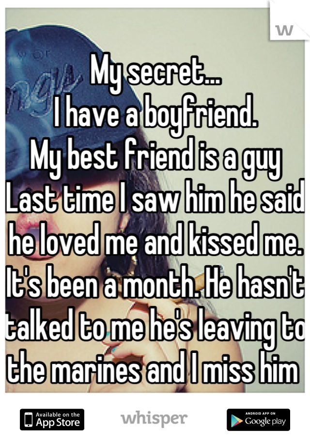 My secret...
I have a boyfriend.
My best friend is a guy
Last time I saw him he said he loved me and kissed me. 
It's been a month. He hasn't talked to me he's leaving to the marines and I miss him 