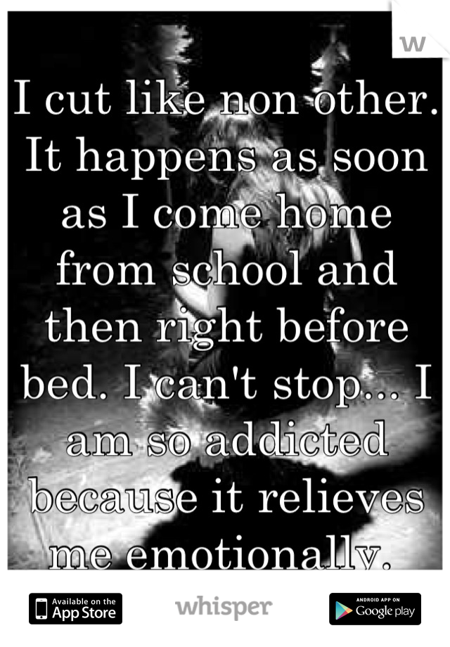 I cut like non other. It happens as soon as I come home from school and then right before bed. I can't stop... I am so addicted because it relieves me emotionally. 