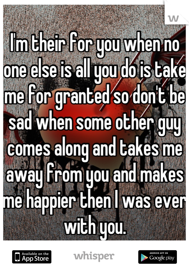 I'm their for you when no one else is all you do is take me for granted so don't be sad when some other guy comes along and takes me away from you and makes me happier then I was ever with you.