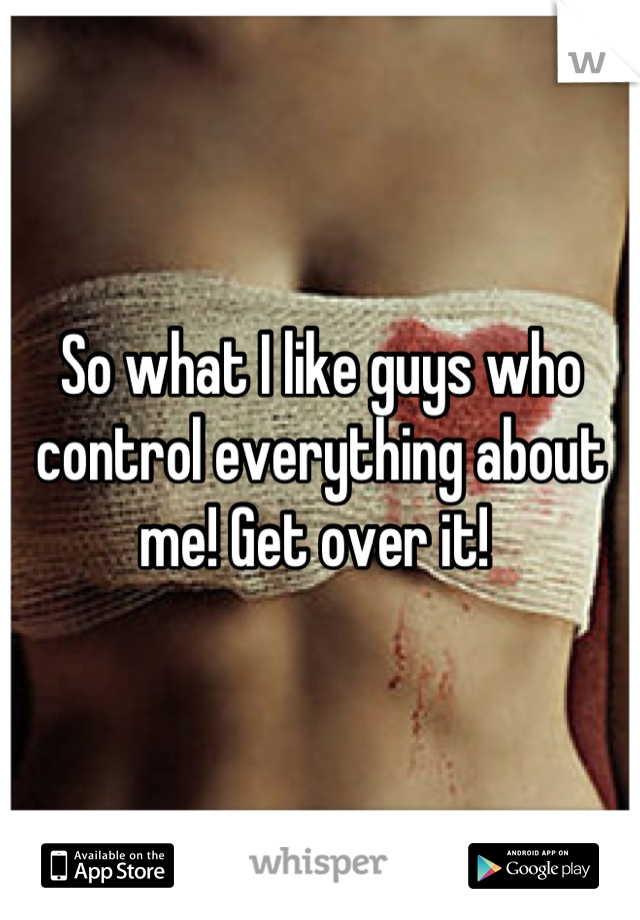 So what I like guys who control everything about me! Get over it! 