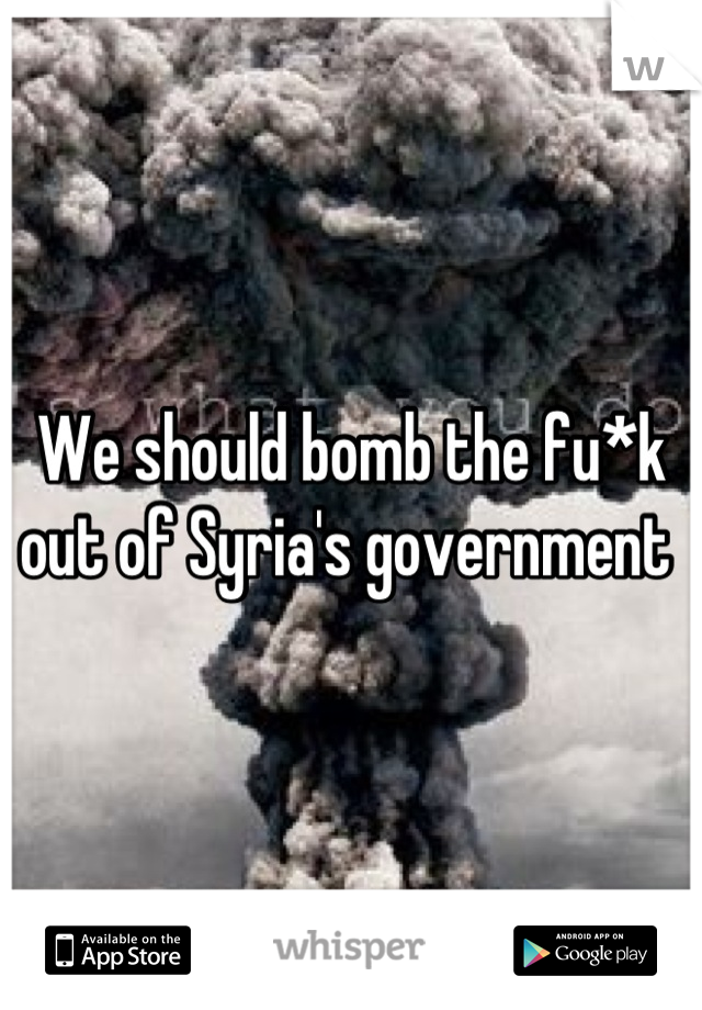 We should bomb the fu*k out of Syria's government 