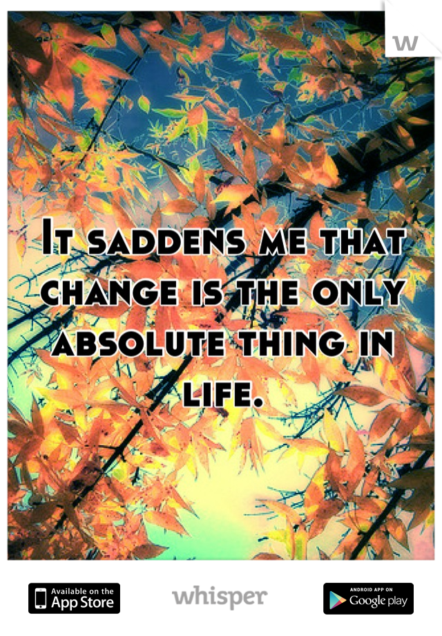 It saddens me that change is the only absolute thing in life.