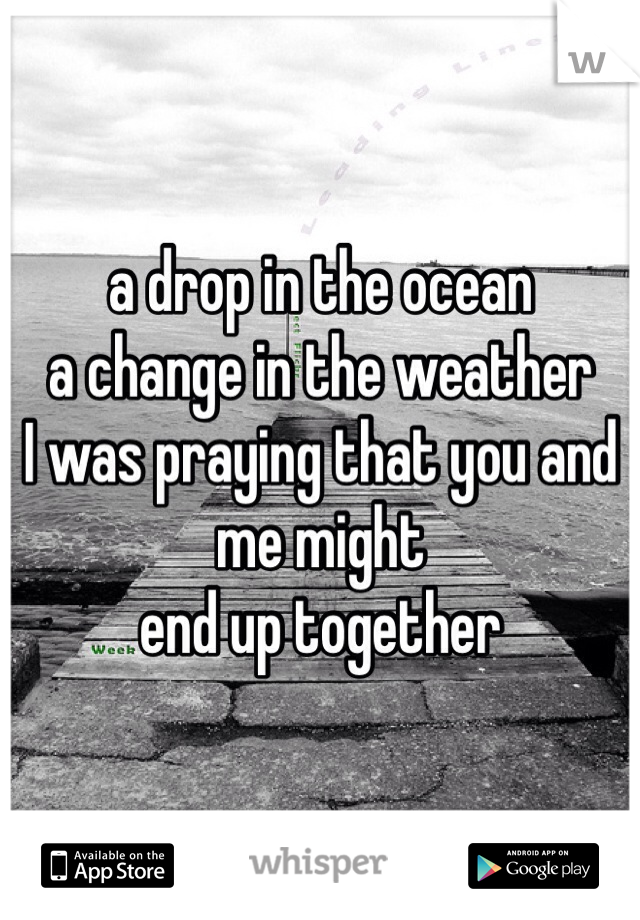 a drop in the ocean
a change in the weather
I was praying that you and me might 
end up together